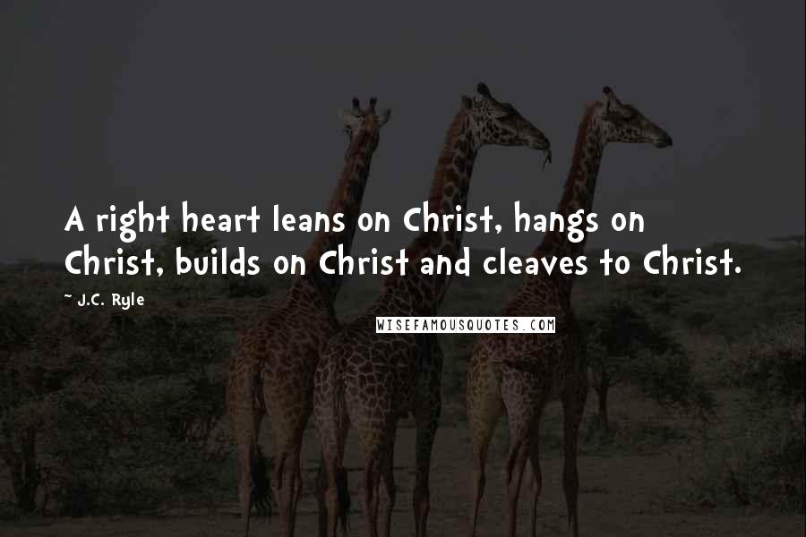 J.C. Ryle Quotes: A right heart leans on Christ, hangs on Christ, builds on Christ and cleaves to Christ.