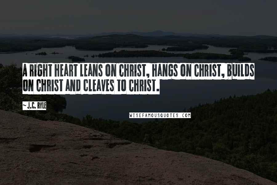 J.C. Ryle Quotes: A right heart leans on Christ, hangs on Christ, builds on Christ and cleaves to Christ.