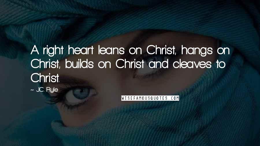 J.C. Ryle Quotes: A right heart leans on Christ, hangs on Christ, builds on Christ and cleaves to Christ.