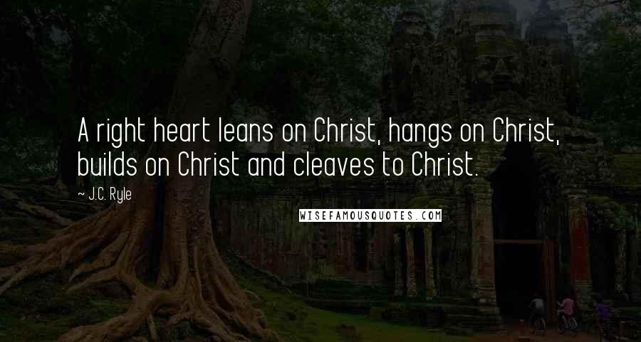 J.C. Ryle Quotes: A right heart leans on Christ, hangs on Christ, builds on Christ and cleaves to Christ.