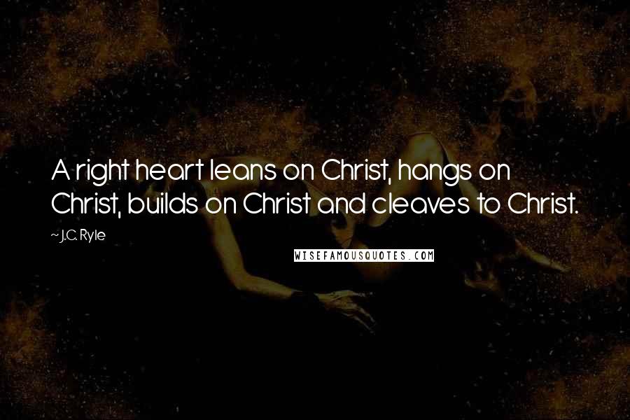 J.C. Ryle Quotes: A right heart leans on Christ, hangs on Christ, builds on Christ and cleaves to Christ.