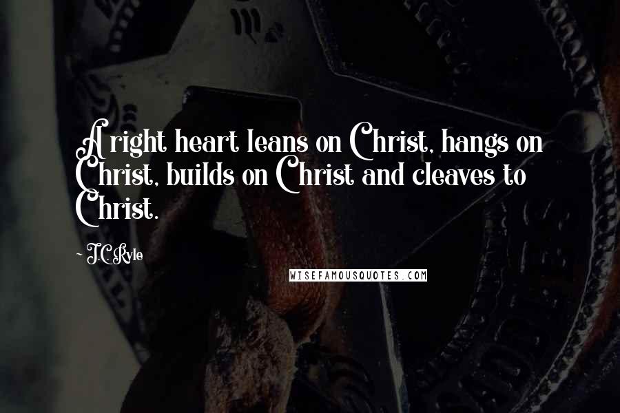 J.C. Ryle Quotes: A right heart leans on Christ, hangs on Christ, builds on Christ and cleaves to Christ.