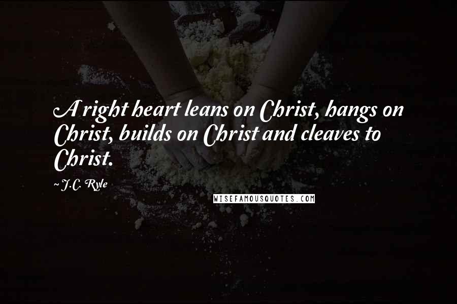 J.C. Ryle Quotes: A right heart leans on Christ, hangs on Christ, builds on Christ and cleaves to Christ.