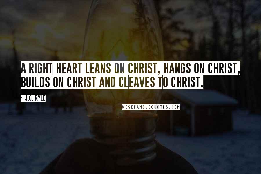 J.C. Ryle Quotes: A right heart leans on Christ, hangs on Christ, builds on Christ and cleaves to Christ.