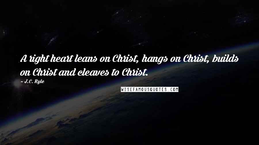 J.C. Ryle Quotes: A right heart leans on Christ, hangs on Christ, builds on Christ and cleaves to Christ.