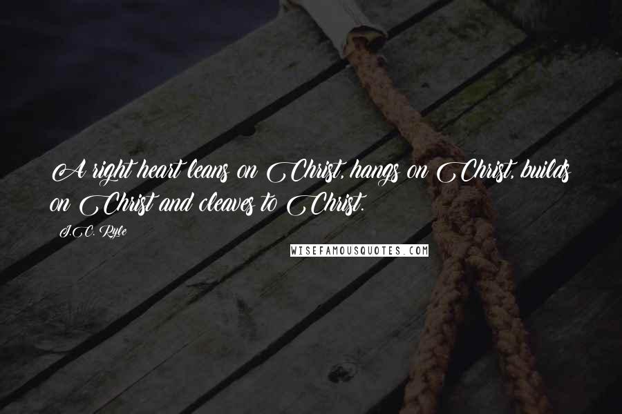 J.C. Ryle Quotes: A right heart leans on Christ, hangs on Christ, builds on Christ and cleaves to Christ.