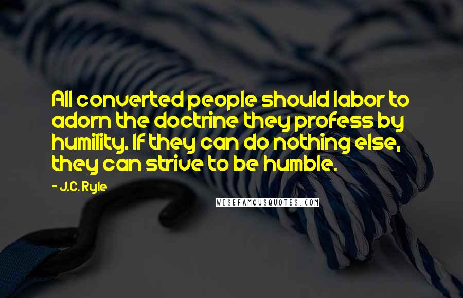 J.C. Ryle Quotes: All converted people should labor to adorn the doctrine they profess by humility. If they can do nothing else, they can strive to be humble.