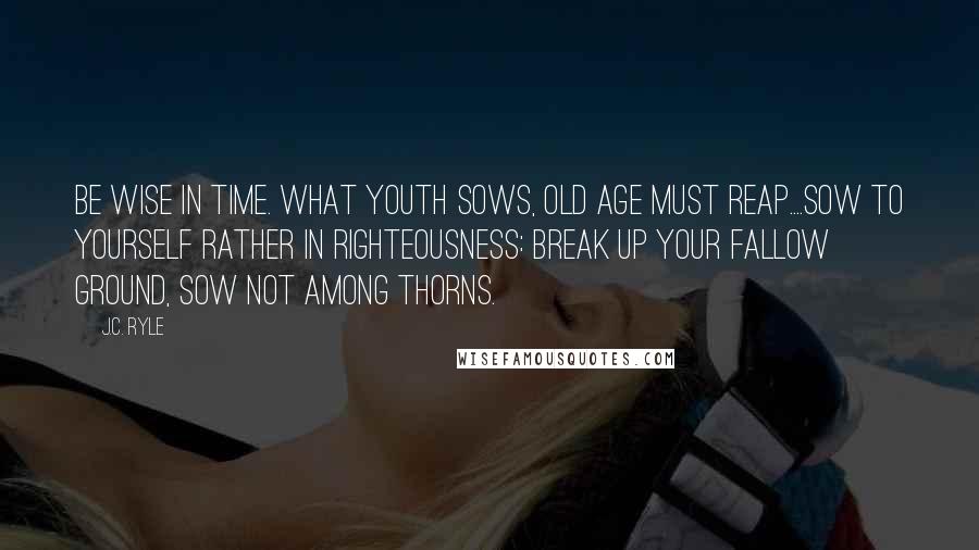 J.C. Ryle Quotes: Be wise in time. What youth sows, old age must reap....Sow to yourself rather in righteousness: break up your fallow ground, sow not among thorns.