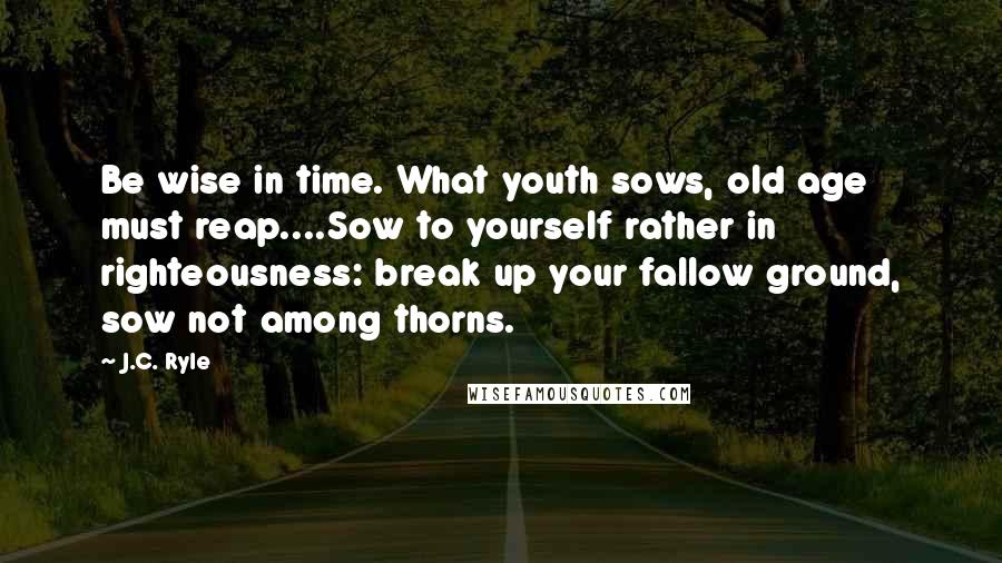 J.C. Ryle Quotes: Be wise in time. What youth sows, old age must reap....Sow to yourself rather in righteousness: break up your fallow ground, sow not among thorns.