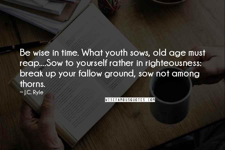 J.C. Ryle Quotes: Be wise in time. What youth sows, old age must reap....Sow to yourself rather in righteousness: break up your fallow ground, sow not among thorns.