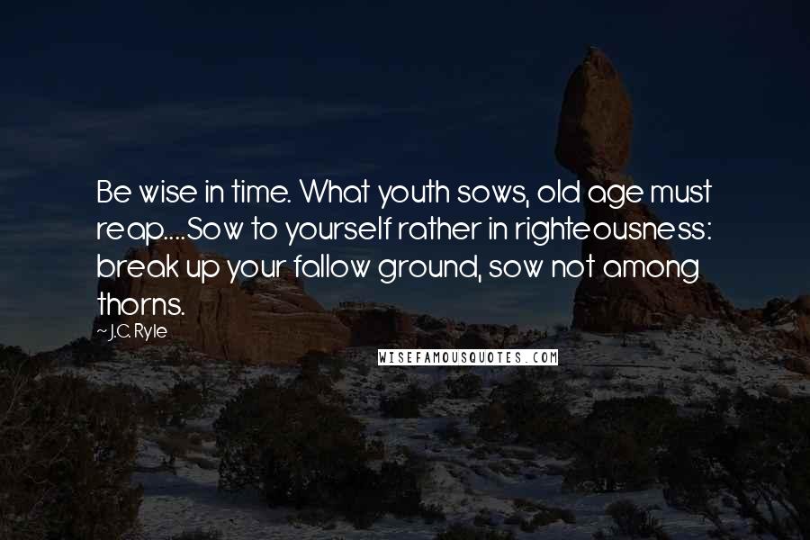 J.C. Ryle Quotes: Be wise in time. What youth sows, old age must reap....Sow to yourself rather in righteousness: break up your fallow ground, sow not among thorns.