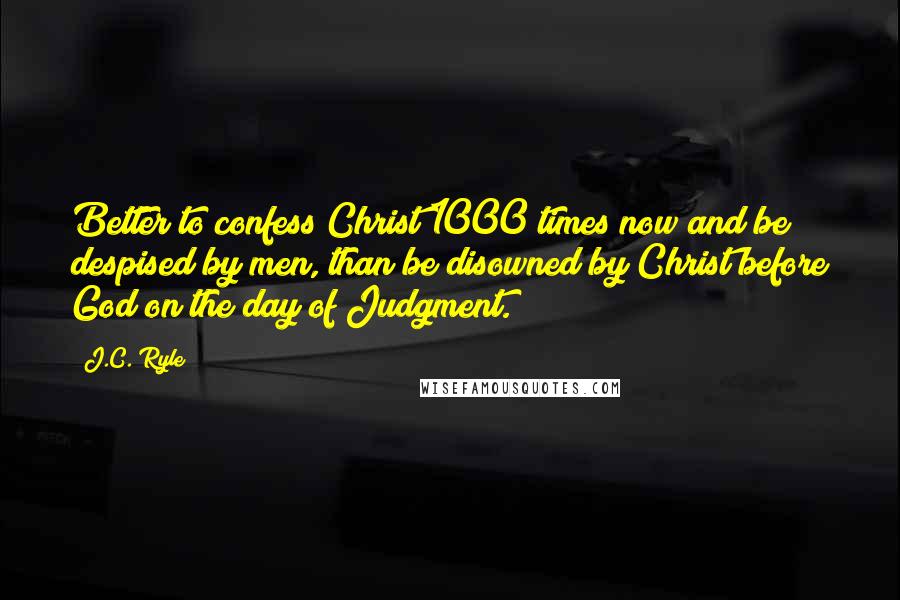 J.C. Ryle Quotes: Better to confess Christ 1000 times now and be despised by men, than be disowned by Christ before God on the day of Judgment.