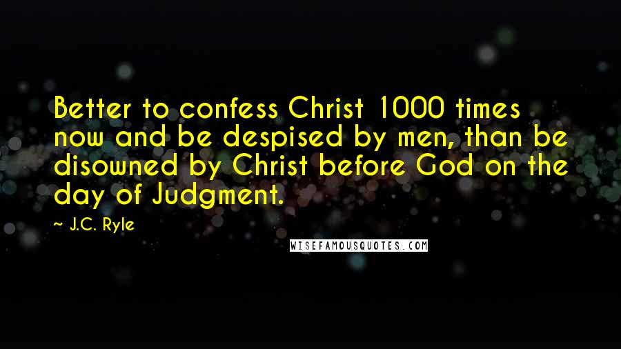 J.C. Ryle Quotes: Better to confess Christ 1000 times now and be despised by men, than be disowned by Christ before God on the day of Judgment.