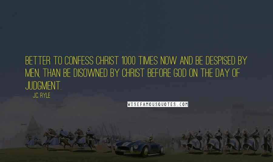 J.C. Ryle Quotes: Better to confess Christ 1000 times now and be despised by men, than be disowned by Christ before God on the day of Judgment.