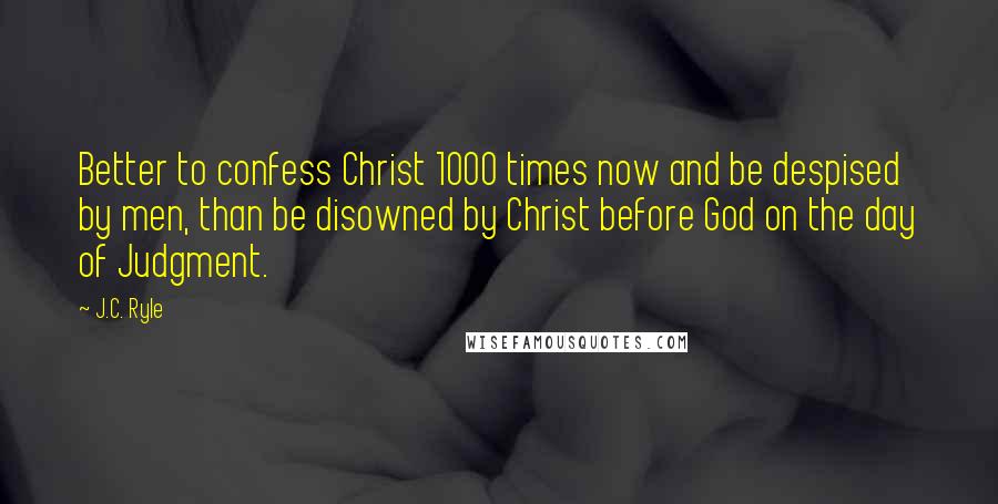 J.C. Ryle Quotes: Better to confess Christ 1000 times now and be despised by men, than be disowned by Christ before God on the day of Judgment.