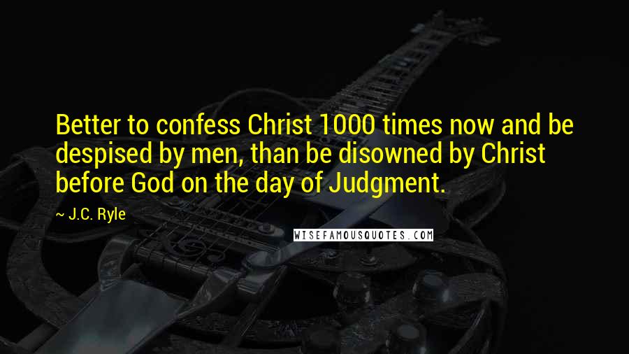 J.C. Ryle Quotes: Better to confess Christ 1000 times now and be despised by men, than be disowned by Christ before God on the day of Judgment.