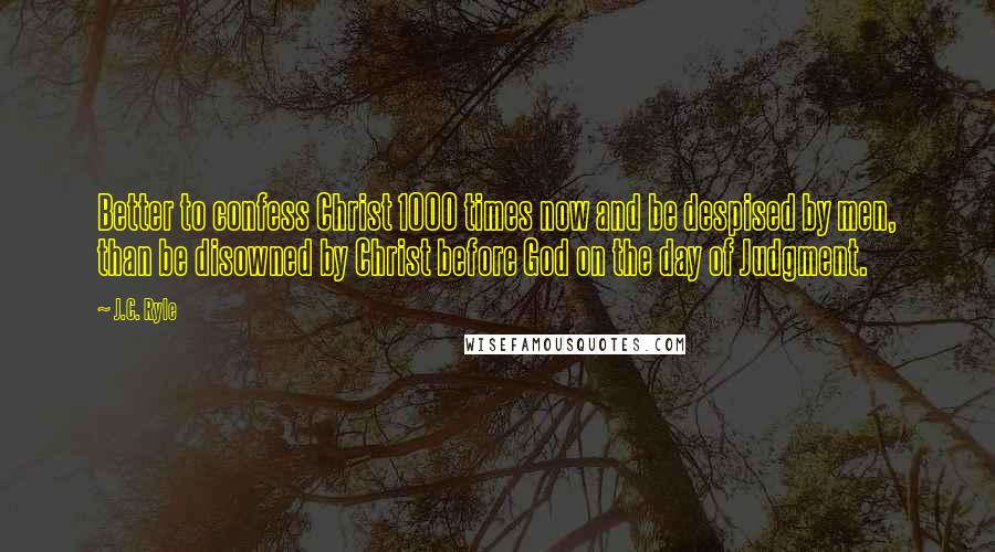 J.C. Ryle Quotes: Better to confess Christ 1000 times now and be despised by men, than be disowned by Christ before God on the day of Judgment.