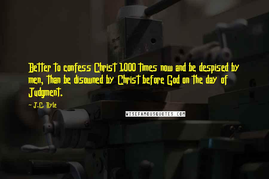 J.C. Ryle Quotes: Better to confess Christ 1000 times now and be despised by men, than be disowned by Christ before God on the day of Judgment.