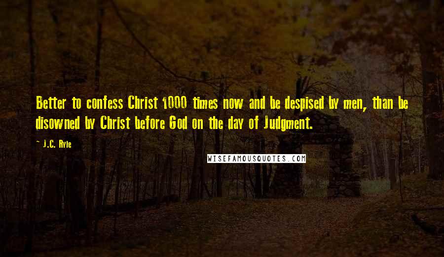 J.C. Ryle Quotes: Better to confess Christ 1000 times now and be despised by men, than be disowned by Christ before God on the day of Judgment.