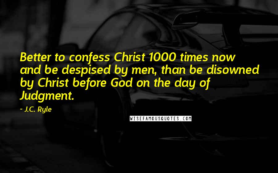 J.C. Ryle Quotes: Better to confess Christ 1000 times now and be despised by men, than be disowned by Christ before God on the day of Judgment.