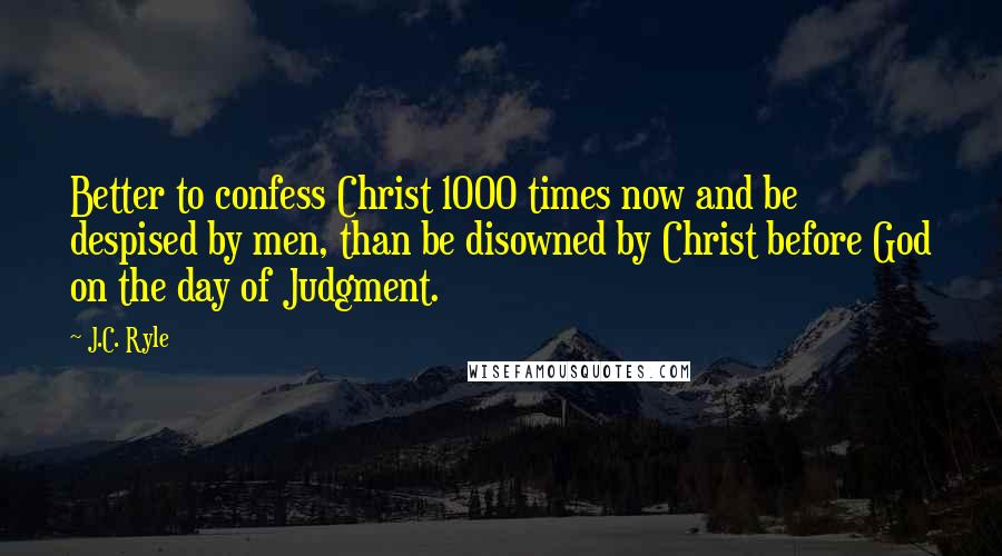 J.C. Ryle Quotes: Better to confess Christ 1000 times now and be despised by men, than be disowned by Christ before God on the day of Judgment.