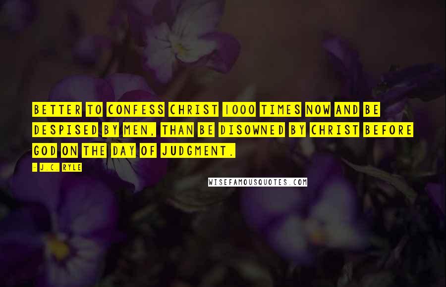 J.C. Ryle Quotes: Better to confess Christ 1000 times now and be despised by men, than be disowned by Christ before God on the day of Judgment.