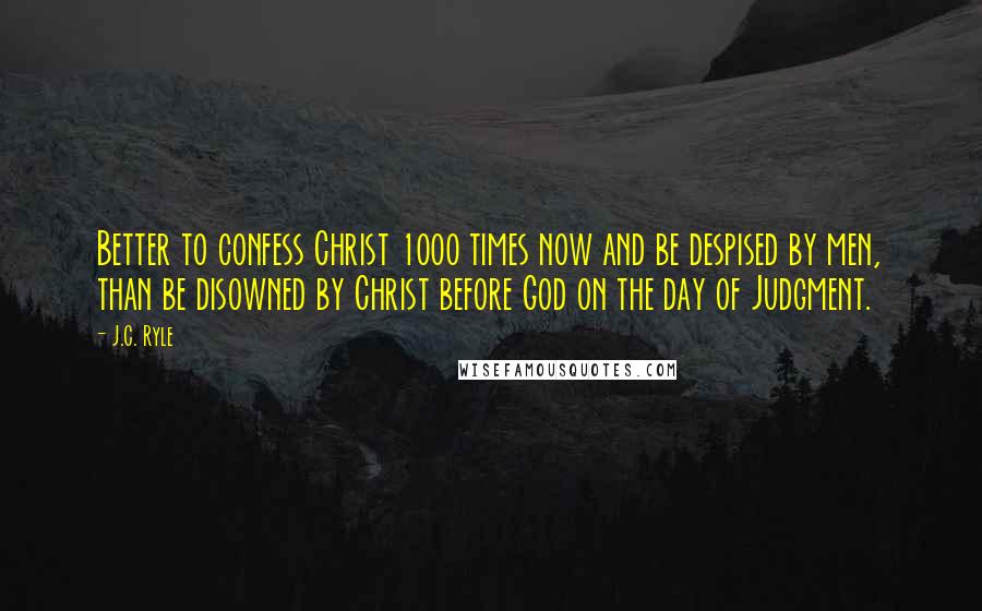 J.C. Ryle Quotes: Better to confess Christ 1000 times now and be despised by men, than be disowned by Christ before God on the day of Judgment.