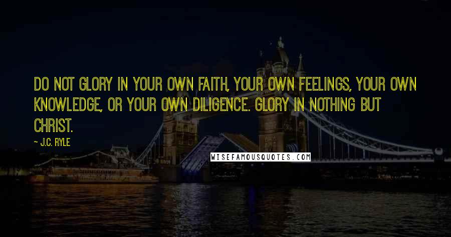 J.C. Ryle Quotes: Do not glory in your own faith, your own feelings, your own knowledge, or your own diligence. Glory in nothing but Christ.