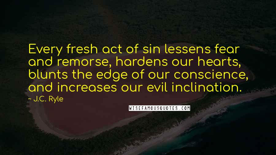 J.C. Ryle Quotes: Every fresh act of sin lessens fear and remorse, hardens our hearts, blunts the edge of our conscience, and increases our evil inclination.