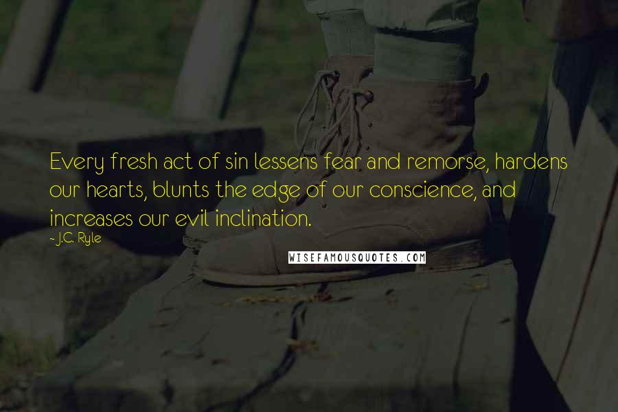 J.C. Ryle Quotes: Every fresh act of sin lessens fear and remorse, hardens our hearts, blunts the edge of our conscience, and increases our evil inclination.