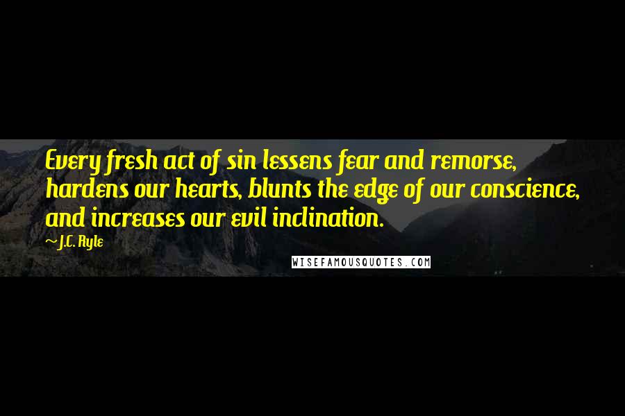 J.C. Ryle Quotes: Every fresh act of sin lessens fear and remorse, hardens our hearts, blunts the edge of our conscience, and increases our evil inclination.