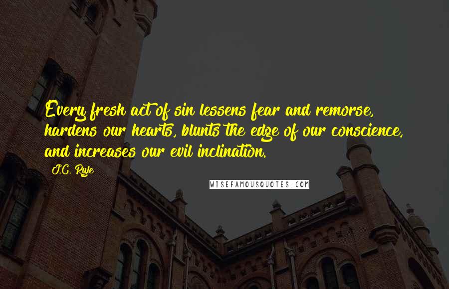 J.C. Ryle Quotes: Every fresh act of sin lessens fear and remorse, hardens our hearts, blunts the edge of our conscience, and increases our evil inclination.