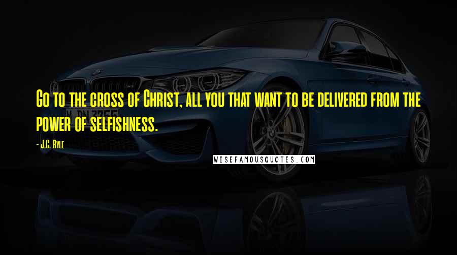 J.C. Ryle Quotes: Go to the cross of Christ, all you that want to be delivered from the power of selfishness.