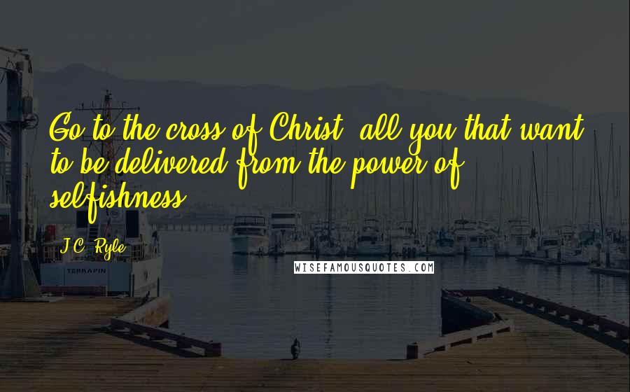 J.C. Ryle Quotes: Go to the cross of Christ, all you that want to be delivered from the power of selfishness.