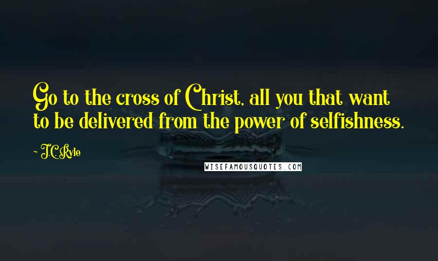J.C. Ryle Quotes: Go to the cross of Christ, all you that want to be delivered from the power of selfishness.