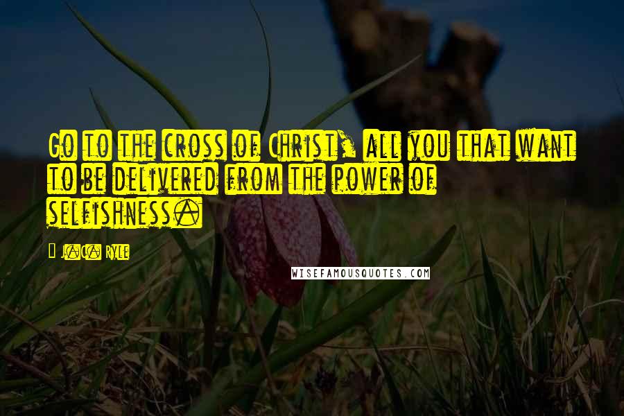 J.C. Ryle Quotes: Go to the cross of Christ, all you that want to be delivered from the power of selfishness.