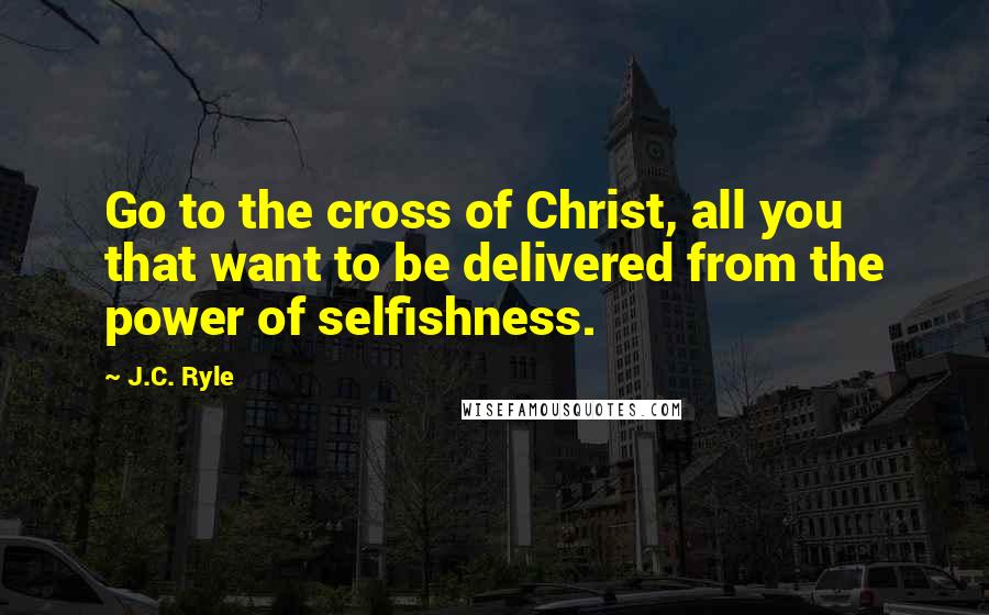 J.C. Ryle Quotes: Go to the cross of Christ, all you that want to be delivered from the power of selfishness.