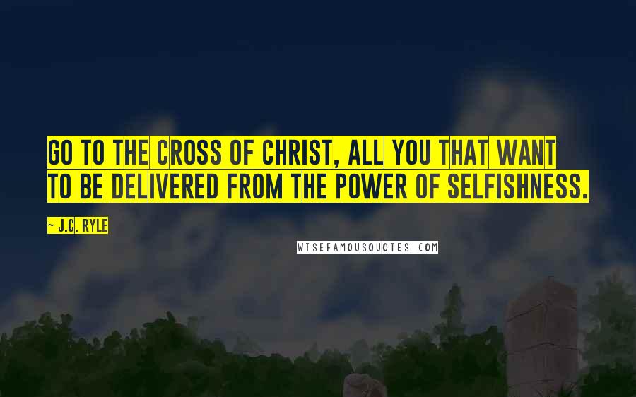 J.C. Ryle Quotes: Go to the cross of Christ, all you that want to be delivered from the power of selfishness.