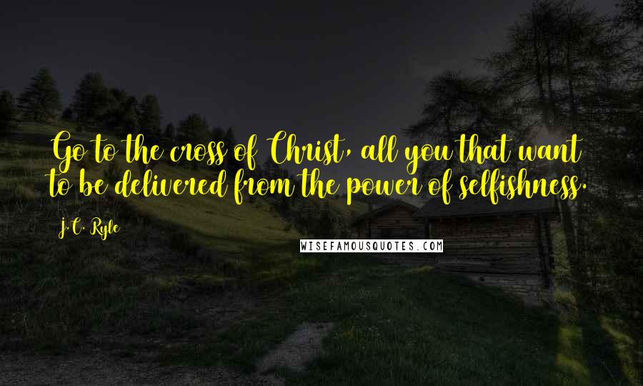 J.C. Ryle Quotes: Go to the cross of Christ, all you that want to be delivered from the power of selfishness.