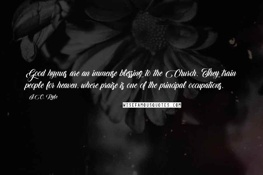J.C. Ryle Quotes: Good hymns are an immense blessing to the Church. They train people for heaven, where praise is one of the principal occupations.