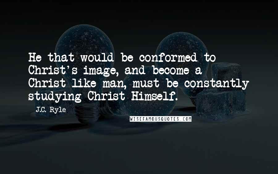 J.C. Ryle Quotes: He that would be conformed to Christ's image, and become a Christ-like man, must be constantly studying Christ Himself.