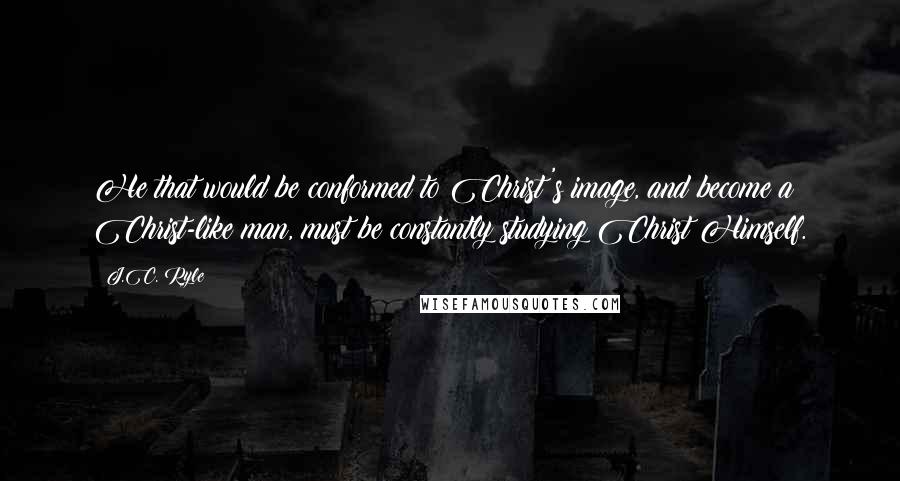 J.C. Ryle Quotes: He that would be conformed to Christ's image, and become a Christ-like man, must be constantly studying Christ Himself.