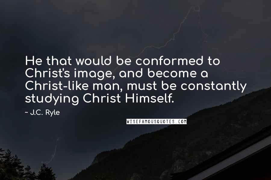 J.C. Ryle Quotes: He that would be conformed to Christ's image, and become a Christ-like man, must be constantly studying Christ Himself.