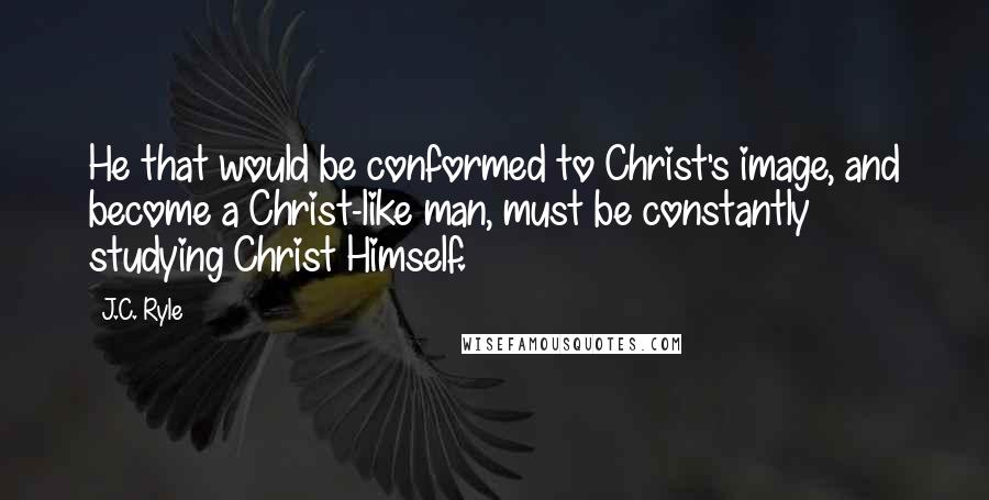 J.C. Ryle Quotes: He that would be conformed to Christ's image, and become a Christ-like man, must be constantly studying Christ Himself.