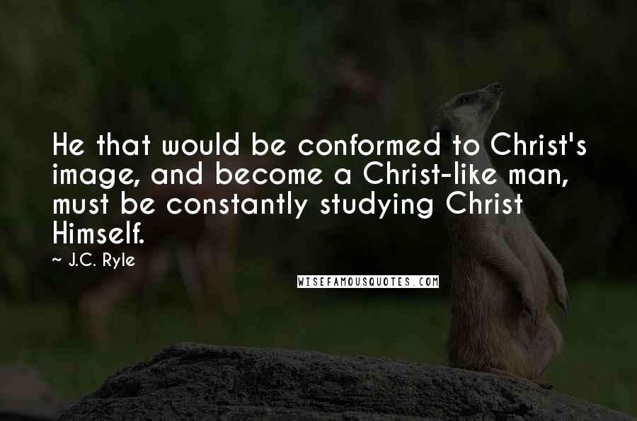 J.C. Ryle Quotes: He that would be conformed to Christ's image, and become a Christ-like man, must be constantly studying Christ Himself.
