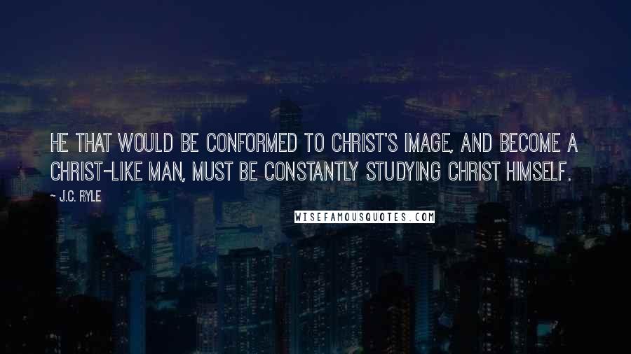 J.C. Ryle Quotes: He that would be conformed to Christ's image, and become a Christ-like man, must be constantly studying Christ Himself.