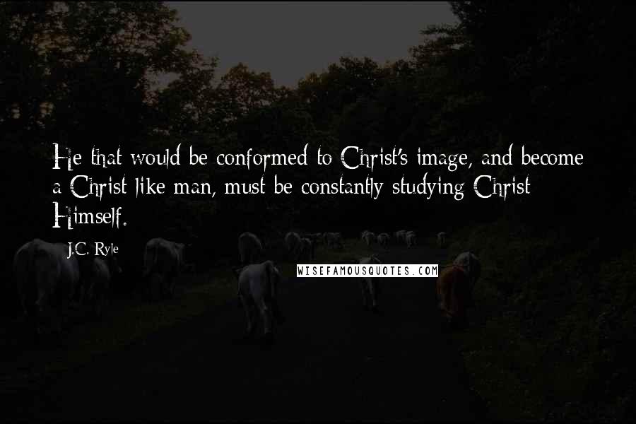 J.C. Ryle Quotes: He that would be conformed to Christ's image, and become a Christ-like man, must be constantly studying Christ Himself.