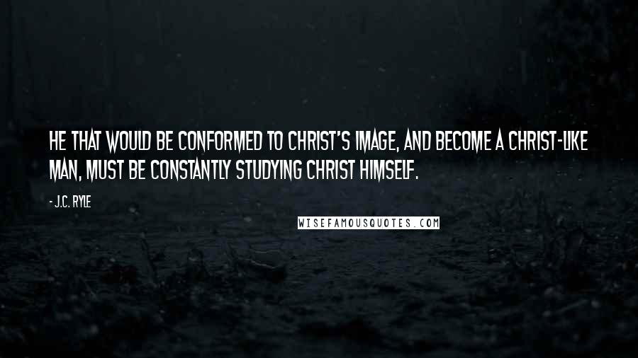 J.C. Ryle Quotes: He that would be conformed to Christ's image, and become a Christ-like man, must be constantly studying Christ Himself.