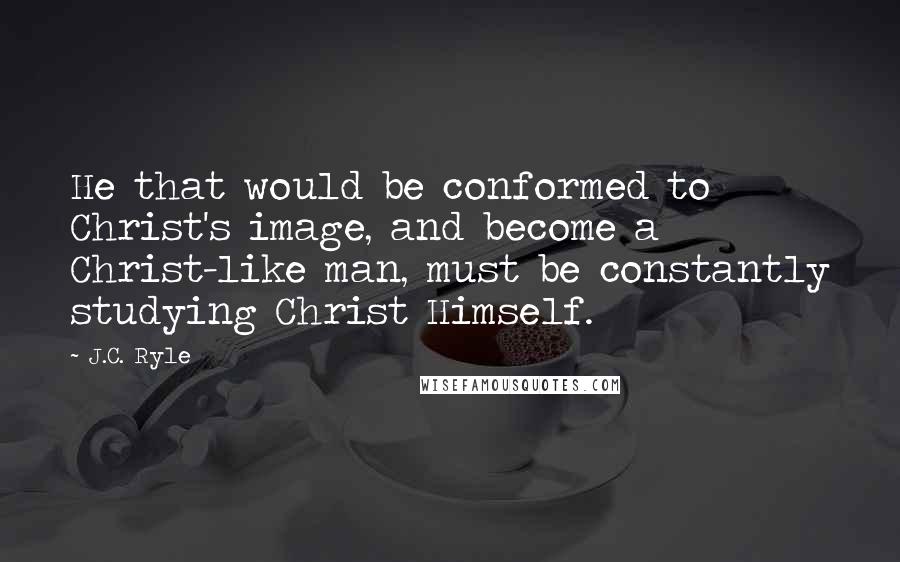 J.C. Ryle Quotes: He that would be conformed to Christ's image, and become a Christ-like man, must be constantly studying Christ Himself.