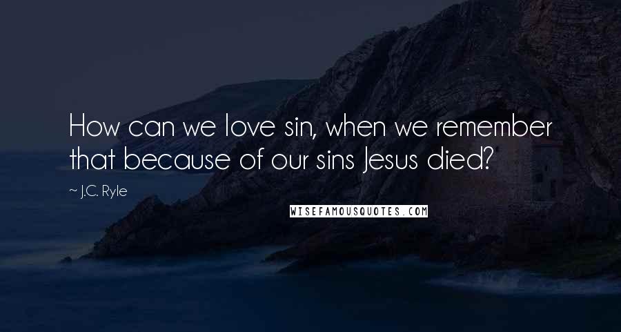 J.C. Ryle Quotes: How can we love sin, when we remember that because of our sins Jesus died?